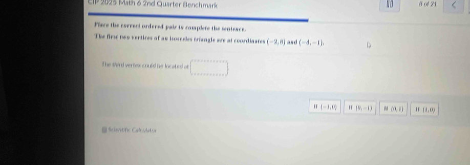 EIP 2025 Math 6 2nd Quarter Benchmark B of 21 
Flace the correct ordered pair to complete the sentence. 
The first two vertices of an isosceles triangle are at coordinates (-2,8) and (-4,-1), 
The third vertex could be located at 
 
|| (-1,0) I(0,-1) " (0,1) II(1,0)
@ Scientfc Calculator