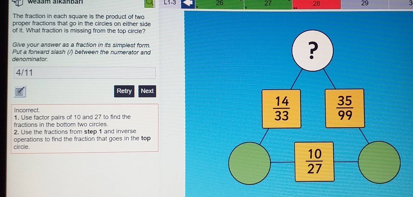 Weaam alkanbarı L1-3 26 27 28 29 3
The fraction in each square is the product of two
proper fractions that go in the circles on either side
of it. What fraction is missing from the top circle?
Give your answer as a fraction in its simplest form.
Put a forward slash (/) between the numerator and
denominator.
?
4/11
Retry Next
Incorrect.
1. Use factor pairs of 10 and 27 to find the
 14/33 
 35/99 
fractions in the bottom two circles.
2. Use the fractions from step 1 and inverse
operations to find the fraction that goes in the top
circle.
 10/27 