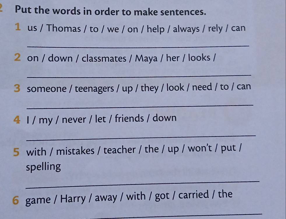 Put the words in order to make sentences. 
1 us / Thomas / to / we / on / help / always / rely / can 
_ 
2 on / down / classmates / Maya / her / looks / 
_ 
3 someone / teenagers / up / they / look / need / to / can 
_ 
4 I / my / never / let / friends / down 
_ 
5 with / mistakes / teacher / the / up / won't / put / 
spelling 
_ 
6 game / Harry / away / with / got / carried / the 
_