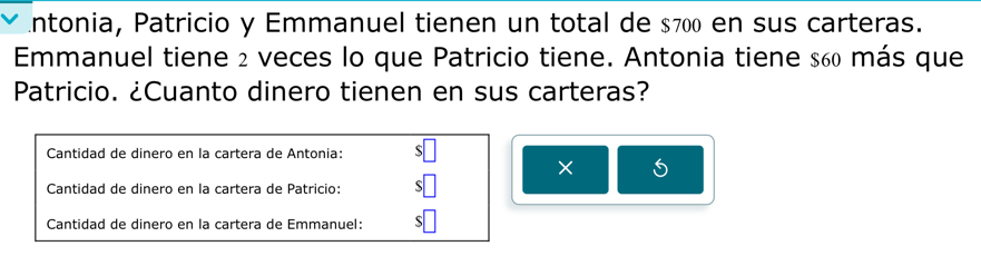 ntonia, Patricio y Emmanuel tienen un total de $700 en sus carteras. 
Emmanuel tiene 2 veces lo que Patricio tiene. Antonia tiene $60 más que 
Patricio. ¿Cuanto dinero tienen en sus carteras? 
Cantidad de dinero en la cartera de Antonia: $□
× 5
Cantidad de dinero en la cartera de Patricio: $□
Cantidad de dinero en la cartera de Emmanuel: $□