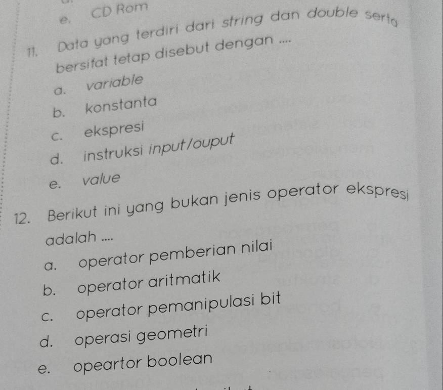 e, CD Rom
11. Data yang terdiri dari string dan double sert 
bersifat tetap disebut dengan ....
a. variable
b. konstanta
c. ekspresi
d. instruksi input/ouput
e. value
12. Berikut ini yang bukan jenis operator ekspresi
adalah ....
a. operator pemberian nilai
b. operator aritmatik
c. operator pemanipulasi bit
d. operasi geometri
e. opeartor boolean