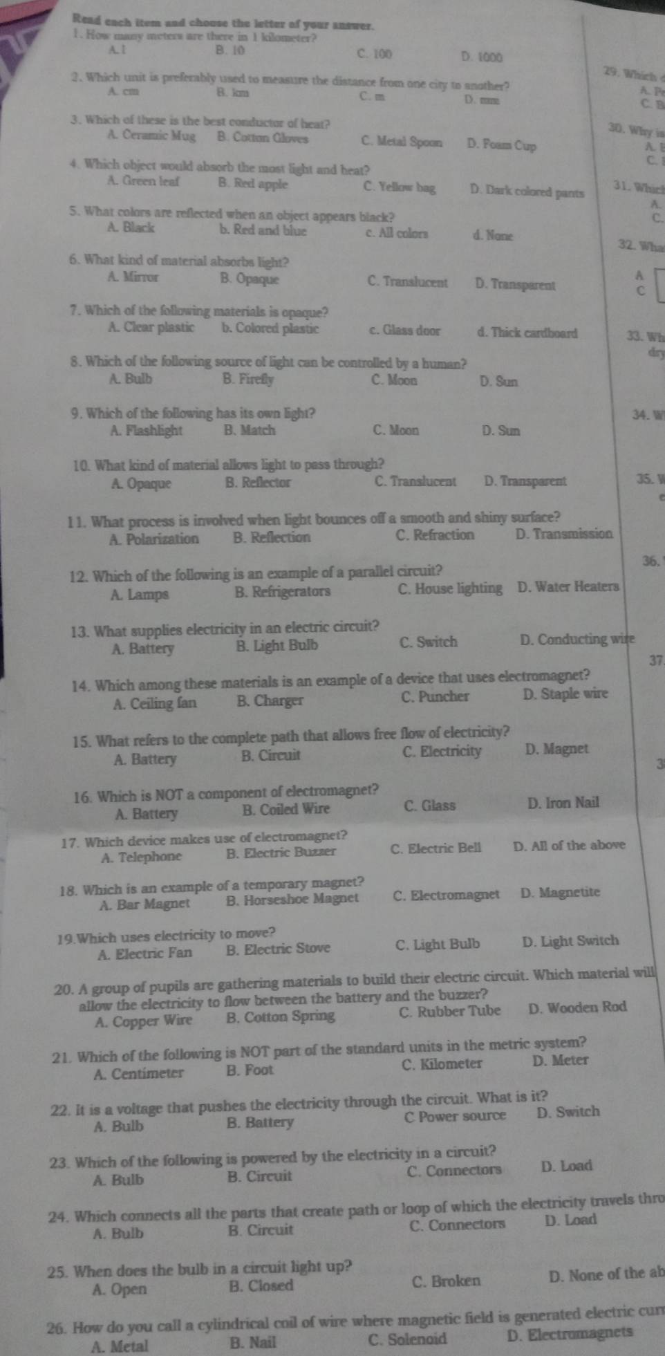 Read each item and chouse the letter of your answer.
1. How many meters are there in 1 kilometer?
A. l B. 10 C. 100 D. 1000
29. Which  
2. Which unit is preferably used to measure the distance from one city to another?
A. P
A. cm B. km C. m D. mm C. B
3. Which of these is the best conductor of heat?
30. Why is
A. Ceramic Mug B. Cottan Gloves C. Metal Spoon D. Foam Cup
A. [
4. Which object would absorb the most light and heat?
C.
A. Green leaf B. Red apple C. Yellow bag D. Dark colored pants
31. Whic!
A.
5. What colors are reflected when an object appears black?
C.
A. Black b. Red and blue c. All colors d. None 32. Wha
6. What kind of material absorbs light?
A. Mirror B. Opaque C. Translucent D. Transparent
7. Which of the following materials is opaque?
A. Clear plastic b. Colored plastic c. Glass door d. Thick cardboard 33. Wh
8. Which of the following source of light can be controlled by a human?
dry
A. Bulb B. Firefly C. Moon D. Sun
9. Which of the following has its own light? 34. W
A. Flashlight B. Match C. Moon D. Sum
10. What kind of material allows light to pass through?
A. Opaque B. Reflector C. Translucent D. Transparent 35. W
l 1. What process is involved when light bounces off a smooth and shiny surface?
A. Polarization B. Reflection C. Refraction D. Transmission
12. Which of the following is an example of a parallel circuit? 36.
A. Lamps B. Refrigerators C. House lighting D. Water Heaters
13. What supplies electricity in an electric circuit?
A. Battery B. Light Bulb C. Switch D. Conducting wire
37.
14. Which among these materials is an example of a device that uses electromagnet?
A. Ceiling fan B. Charger C. Puncher D. Staple wire
15. What refers to the complete path that allows free flow of electricity?
A. Battery B. Circuit C. Electricity D. Magnet
3
16. Which is NOT a component of electromagnet?
A. Battery B. Coiled Wire C. Glass D. Iron Nail
17. Which device makes use of electromagnet?
A. Telephone B. Electric Buzzer C. Electric Bell D. All of the above
18. Which is an example of a temporary magnet?
A. Bar Magnet B. Horseshoe Magnet C. Electromagnet D. Magnetite
19.Which uses electricity to move?
A. Electric Fan B. Electric Stove C. Light Bulb D. Light Switch
20. A group of pupils are gathering materials to build their electric circuit. Which material will
allow the electricity to flow between the battery and the buzzer?
A. Copper Wire B. Cotton Spring C. Rubber Tube D. Wooden Rod
21. Which of the following is NOT part of the standard units in the metric system?
A. Centimeter B. Foot C. Kilometer D. Meter
22. It is a voltage that pushes the electricity through the circuit. What is it?
A. Bulb B. Battery C Power source D. Switch
23. Which of the following is powered by the electricity in a circuit?
A. Bulb B. Circuit C. Connectors D. Load
24. Which connects all the parts that create path or loop of which the electricity travels thro
A. Bulb B. Circuit C. Connectors D. Load
25. When does the bulb in a circuit light up?
A. Open B. Closed C. Broken D. None of the ab
26. How do you call a cylindrical coil of wire where magnetic field is generated electric cur
A. Metal B. Nail C. Solenoid D. Electromagnets