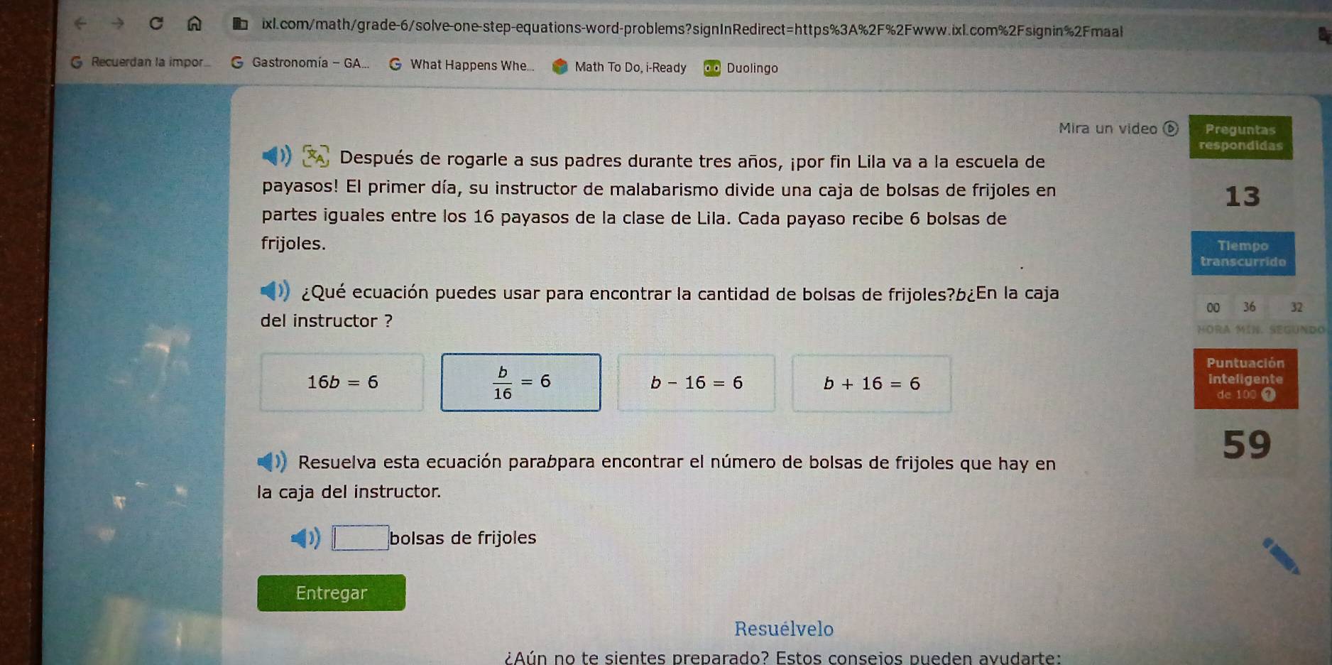 Recuerdan la impor. G Gastronomía - GA... G What Happens Whe... Math To Do, i-Ready Duolingo 
Mira un video ( Preguntas 
respondidas 
Después de rogarle a sus padres durante tres años, ¡por fin Lila va a la escuela de 
payasos! El primer día, su instructor de malabarismo divide una caja de bolsas de frijoles en
13
partes iguales entre los 16 payasos de la clase de Lila. Cada payaso recibe 6 bolsas de 
frijoles. Tlempo 
transcurrido 
¿Qué ecuación puedes usar para encontrar la cantidad de bolsas de frijoles?b¿En la caja 
00 36 32 
del instructor ? 
HORA MIN. SEGUNDO
16b=6
 b/16 =6
Puntuación
b-16=6
b+16=6
inteligente 
de 100
Resuelva esta ecuación parabpara encontrar el número de bolsas de frijoles que hay en 
59 
la caja del instructor. 
D □ bolsas de frijoles 
Entregar 
Resuélvelo 
¿Aún no te sientes preparado? Estos conseios pueden avudarte: