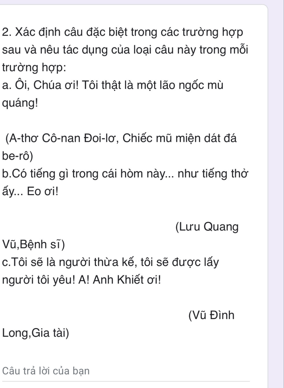 Xác định câu đặc biệt trong các trường hợp 
sau và nêu tác dụng của loại câu này trong mỗi 
trường hợp: 
a. Ôi, Chúa ơi! Tôi thật là một lão ngốc mù 
quáng! 
(A-thơ Cô-nan Đoi-lơ, Chiếc mũ miện dát đá 
be-rô) 
b.Có tiếng gì trong cái hòm này... như tiếng thở 
ấy... Eo σi! 
(Lưu Quang 
Vũ,Bệnh sĩ) 
c.Tôi sẽ là người thừa kế, tôi sẽ được lấy 
người tôi yêu! A! Anh Khiết ơi! 
(Vũ Đình 
Long,Gia tài) 
Câu trả lời của bạn