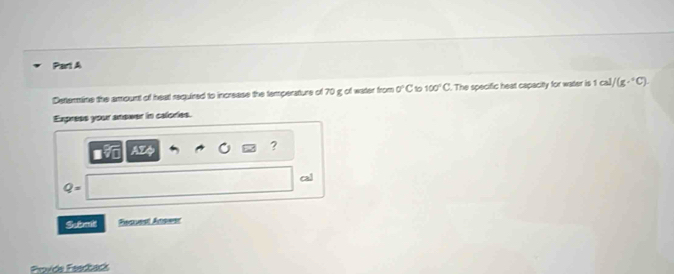 Determine the amount of heal required to increase the temperature of 70 g of water from 0°C 10 100°C. The specific heat capacitty for water is 1cal/(g·°C). 
Express your answer in calories. 
AZQ 
? 
cal
Q=
Sutmit Feauest Anower 
Provde Feedbacks