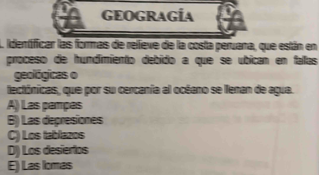 GEOGRAGÍA
L identificar las formas de relieve de la costa peruana, que están en
proceso de hundimiento debido a que se ubican en fallas
geológicas o
fectónicas, que por su cercanía al océano se llenan de agua.
A) Las pampas
B) Las depresiones
C) Los tablazos
D) Los desiertos
E) Las lomas