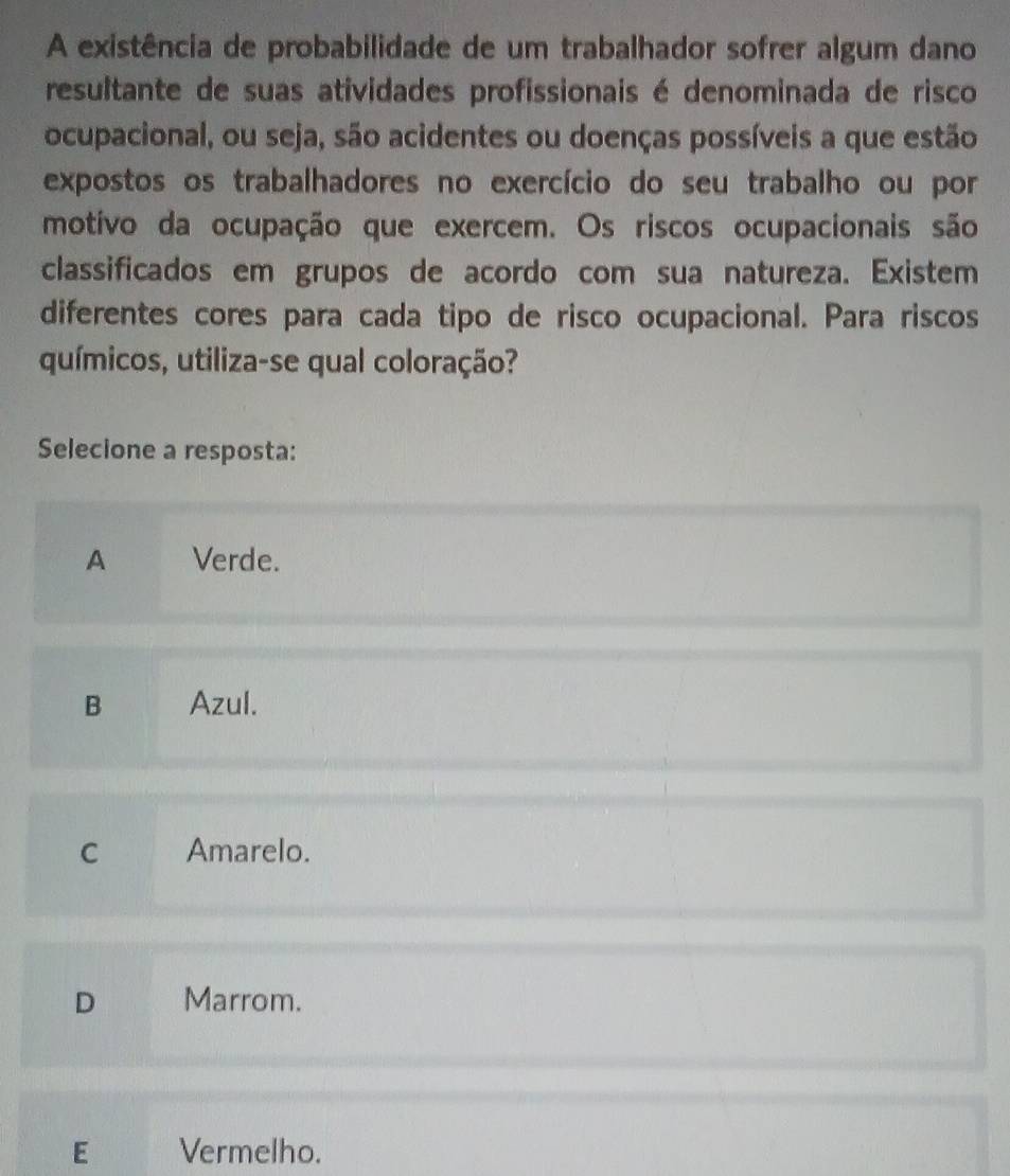 A existência de probabilidade de um trabalhador sofrer algum dano
resultante de suas atividades profissionais é denominada de risco
ocupacional, ou seja, são acidentes ou doenças possíveis a que estão
expostos os trabalhadores no exercício do seu trabalho ou por
motivo da ocupação que exercem. Os riscos ocupacionais são
classificados em grupos de acordo com sua natureza. Existem
diferentes cores para cada tipo de risco ocupacional. Para riscos
químicos, utiliza-se qual coloração?
Selecione a resposta:
A Verde.
B Azul.
C Amarelo.
D Marrom.
E Vermelho.