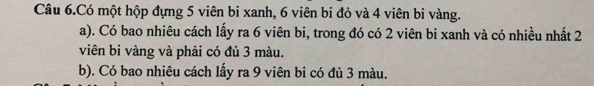 Câu 6.Có một hộp đựng 5 viên bi xanh, 6 viên bi đỏ và 4 viên bi vàng. 
a). Có bao nhiêu cách lấy ra 6 viên bi, trong đó có 2 viên bi xanh và có nhiều nhất 2
viên bi vàng và phải có đủ 3 màu. 
b). Có bao nhiêu cách lấy ra 9 viên bi có đủ 3 màu.