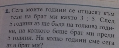 Сега моите години се отнасят кьм 
тези на брат ми както 3:5. След
5 години аз ше бьда на толкова годи- 
ние на колкото беше брат миδπреди
5 годиние На колко годиени сме сега 
з и брат ми?