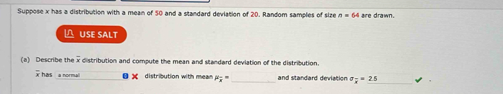 Suppose x has a distribution with a mean of 50 and a standard deviation of 20. Random samples of size n=64 are drawn. 
USE SALT 
(a) Describe the overline x distribution and compute the mean and standard deviation of the distribution.
overline x has a normal a distribution with mean mu _overline x= and standard deviation sigma _overline x=2.5 _