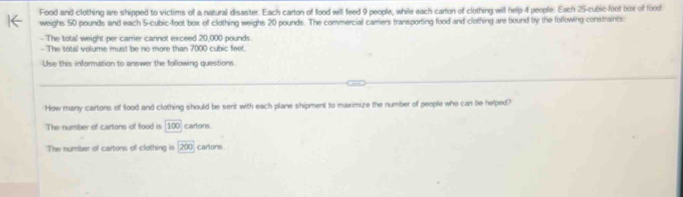 Food and clothing are shipped to victims of a natural disaster. Each carton of food will feed 9 people, while each carton of clothing will help 4 people. Each 25-cubic-foot bux of food
weighs 50 pounds and each 5-cubic-foot box of clothing weighs 20 pounds. The commercial carriers transporting food and clothing are bound by the following constraints:
- The total weight per carrier cannot exceed 20,000 pounds.
- The total volume must be no more than 7000 cubic feet.
Use this information to answer the following questions.
How many cartons of food and clothing should be sent with each plane shipment to maximize the number of people who can be helped?
The number of cartons of food is 100 cartons
The number of cartons of clothing is 200 cartons