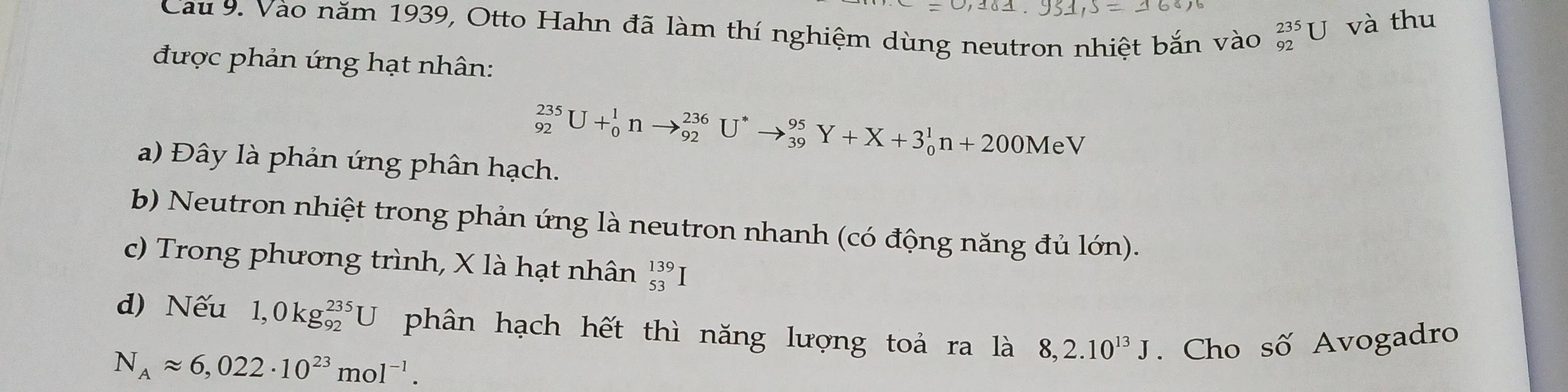 Cau 9. Vào năm 1939, Otto Hahn đã làm thí nghiệm dùng neutron nhiệt bắn vào _(92)^(235)U và thu
được phản ứng hạt nhân:
_(92)^(235)U+_0^(1nto _(92)^(236)U^*)to _(39)^(95)Y+X+3_0^(1n+200MeV
a) Đây là phản ứng phân hạch.
b) Neutron nhiệt trong phản ứng là neutron nhanh (có động năng đủ lớn).
c) Trong phương trình, X là hạt nhân beginarray)r 139 53endarray
d) Nếu 1,0kg_(92)^(235)U phân hạch hết thì năng lượng toả ra là 8,2.10^(13)J. Cho số Avogadro
N_Aapprox 6,022· 10^(23)mol^(-1).