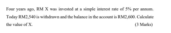 Four years ago, RM X was invested at a simple interest rate of 5% per annum. 
Today RM2,540 is withdrawn and the balance in the account is RM2,600. Calculate 
the value of X. (3 Marks)