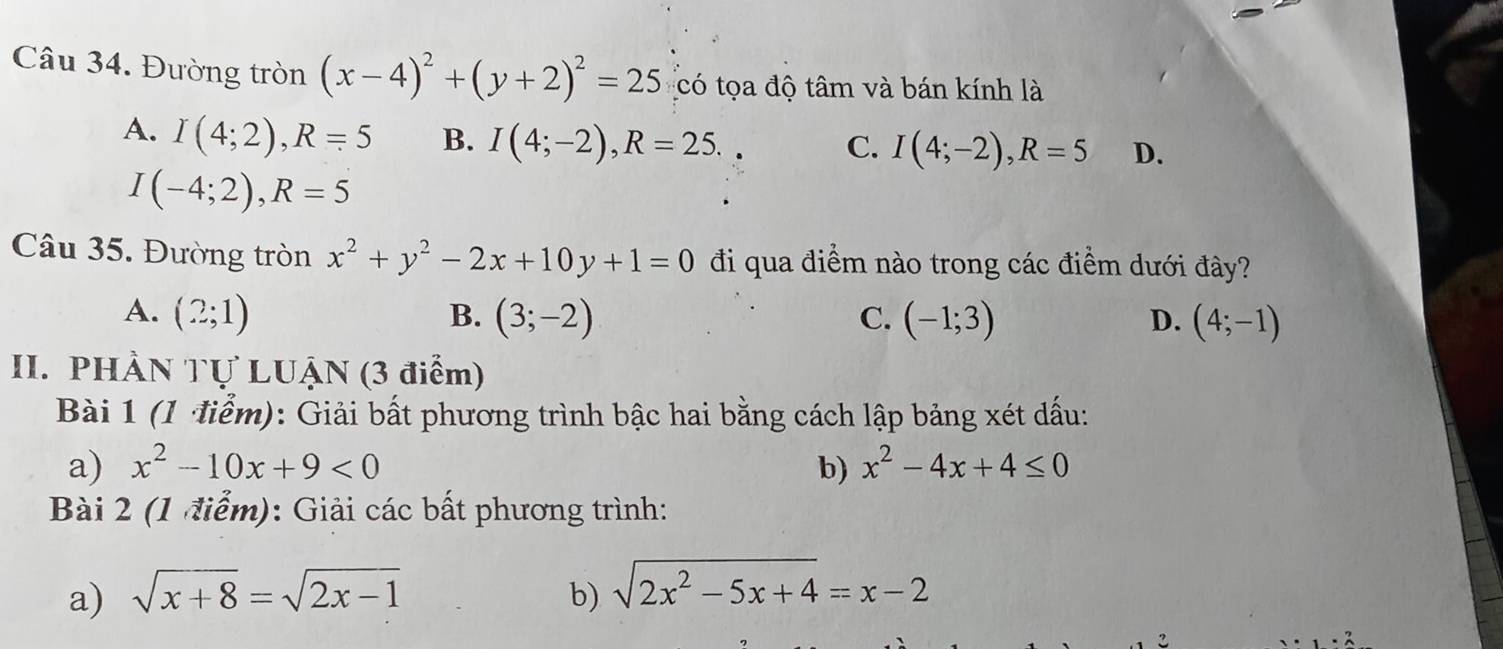 Đường tròn (x-4)^2+(y+2)^2=25 có tọa độ tâm và bán kính là
A. I(4;2), R=5 B. I(4;-2), R=25.
C. I(4;-2), R=5 D.
I(-4;2), R=5
Câu 35. Đường tròn x^2+y^2-2x+10y+1=0 đi qua điểm nào trong các điểm dưới đây?
A. (2;1) B. (3;-2) C. (-1;3) D. (4;-1)
II. PHÀN Tự LUẠN (3 điểm)
Bài 1 (1 điểm): Giải bất phương trình bậc hai bằng cách lập bảng xét dấu:
a) x^2-10x+9<0</tex> b) x^2-4x+4≤ 0
Bài 2 (1 điểm): Giải các bất phương trình:
a) sqrt(x+8)=sqrt(2x-1) b) sqrt(2x^2-5x+4)=x-2
2