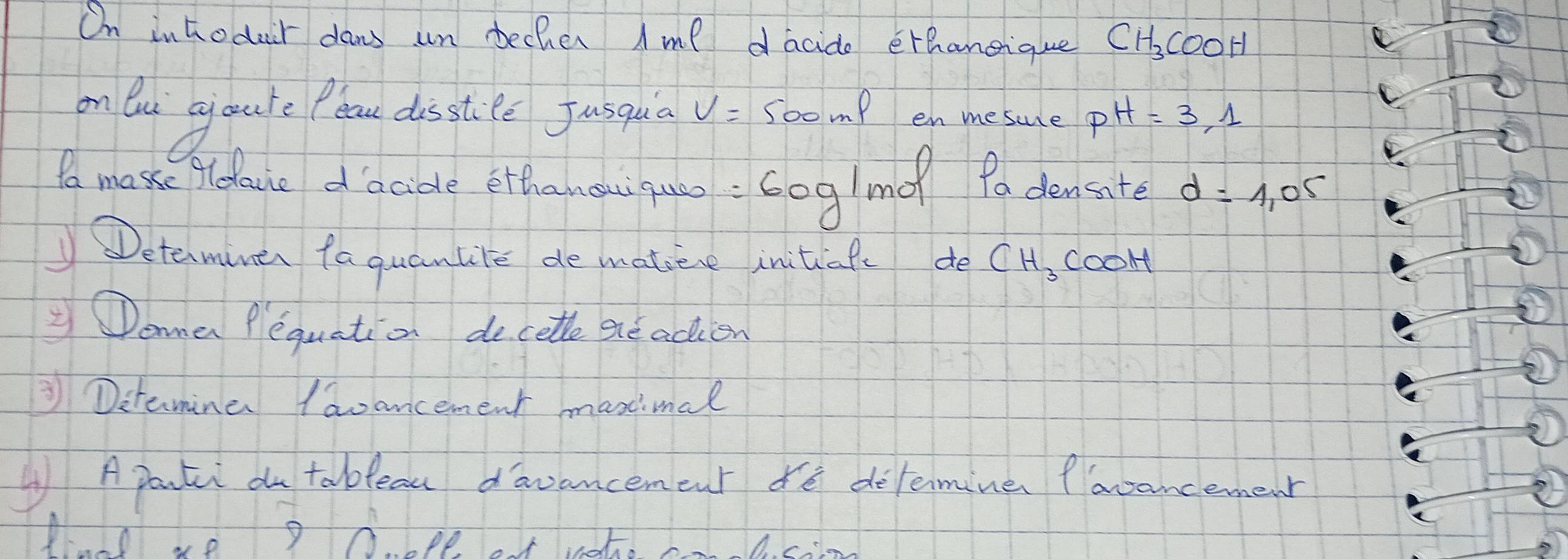 On inhodair dans un becher Ame dacido erhangique CH_3COOH
on Ou goule Pla disstee Jusqua v= 500mP en mesure pH=3,1
to mase fldace dacide etthanoai qua : Gog/m Pa dencate d=1.05
Determiner faquantite de matieve initiafe de CH_3COOH
ama Pequation decetle ereacien 
③ Ditamine Iaoancement maxcimal 
④ Aparti ou tablean davancemcnt de delemine flavancemenr