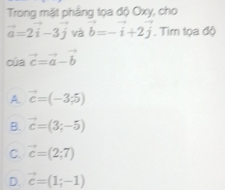 Trong mặt phẳng tọa độ Oxy, cho
vector a=2vector i-3vector j và vector b=-vector i+2vector j. Tim tọa độ
của vector c=vector a-vector b
A vector c=(-3;5)
B. vector c=(3;-5)
C. vector c=(2;7)
D. vector c=(1;-1)