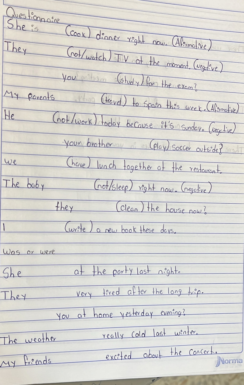 Ouestionnaire 
She is (cook) dinner right now. Oflemetive) 
They Got/ watch ) TV at the moment. (vegelve) 
you 
Ctudy / for the exam? 
My parents (trovel) to spain thes week. (Aremative 
He (hor(work) today because it's sundor. Congclive 
your brother (ploy) soccer ourside? 
we 
(have) lunch together of the resterant. 
The baby (not/sleep) right now. (egclive) 
they (clean ) the house now? 
(write ) a new book these doys. 
Was or were 
She at the party lost night. 
They very tived after the long trep. 
you at home yesterday evening? 
The weather really cold last winter. 
My friends excited about the concert.