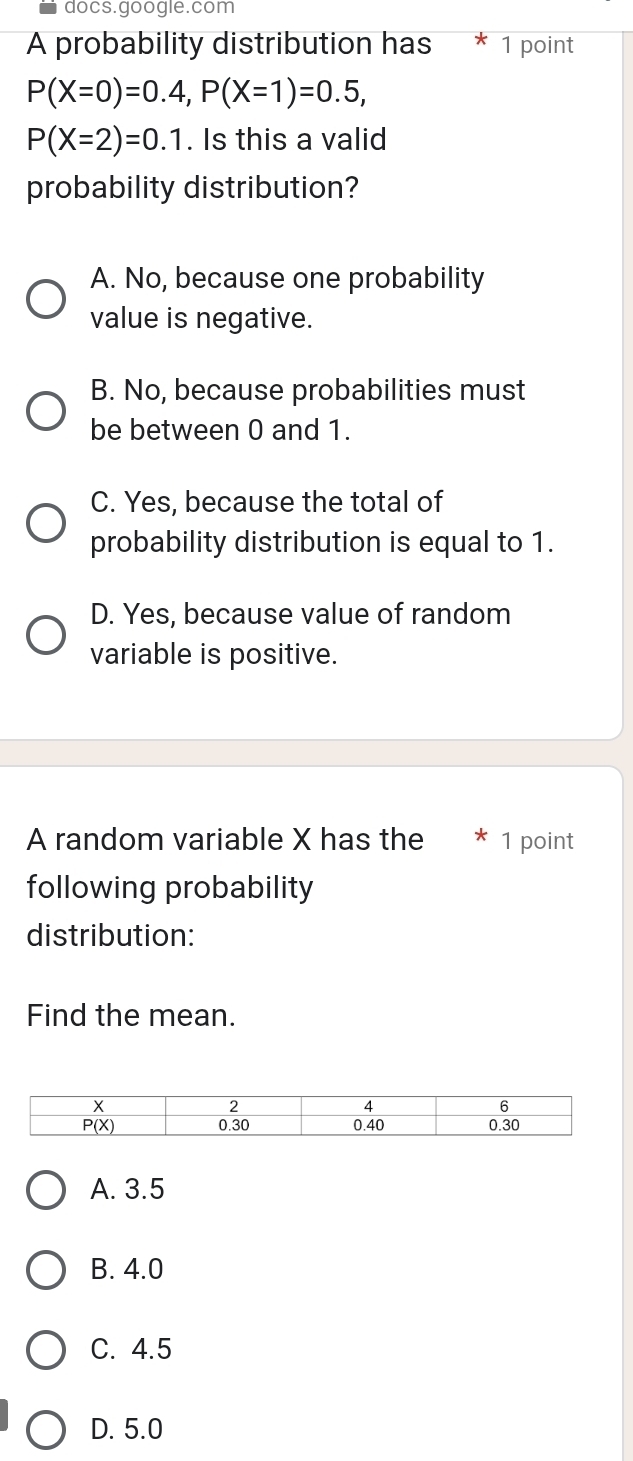 docs.google.com
A probability distribution has * 1 point
P(X=0)=0.4, P(X=1)=0.5,
P(X=2)=0.1. Is this a valid
probability distribution?
A. No, because one probability
value is negative.
B. No, because probabilities must
be between 0 and 1.
C. Yes, because the total of
probability distribution is equal to 1.
D. Yes, because value of random
variable is positive.
A random variable X has the 1 point
following probability
distribution:
Find the mean.
A. 3.5
B. 4.0
C. 4.5
D. 5.0