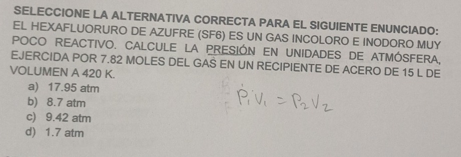 SELECCIONE LA ALTERNATIVA CORRECTA PARA EL SIGUIENTE ENUNCIADO:
EL HEXAFLUORURO DE AZUFRE (SF6) ES UN GAS INCOLORO E INODORO MUY
POCO REACTIVO. CALCULE LA PRESIÓN EN UNIDADES DE ATMÓSFERA,
EJERCIDA POR 7.82 MOLES DEL GAS EN UN RECIPIENTE DE ACERO DE 15 L DE
VOLUMEN A 420 K.
a) 17.95 atm
b) 8.7 atm
c) 9.42 atm
d) 1.7 atm