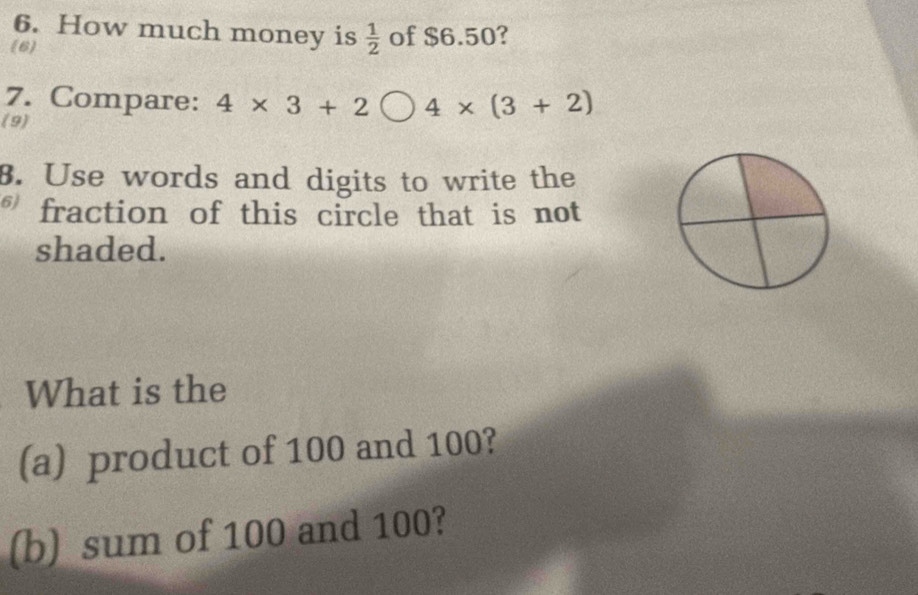 How much money is  1/2  of $6.50? 
(6 
7. Compare: 4* 3+2bigcirc 4* (3+2)
(9) 
8. Use words and digits to write the 
fraction of this circle that is not 
shaded. 
What is the 
(a) product of 100 and 100? 
(b) sum of 100 and 100?