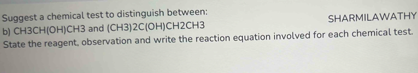 Suggest a chemical test to distinguish between: 
b) CH3CH(OH)CH3 and (CH3)2C(OH)CH2CH3 SHARMILAWATHY 
State the reagent, observation and write the reaction equation involved for each chemical test.