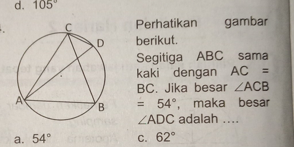 d. 105°
Perhatikan gambar
berikut.
Segitiga ABC sama
kaki dengan AC=
BC. Jika besar ∠ ACB
=54° , maka besar
∠ ADC adalah ..
a. 54° C. 62°