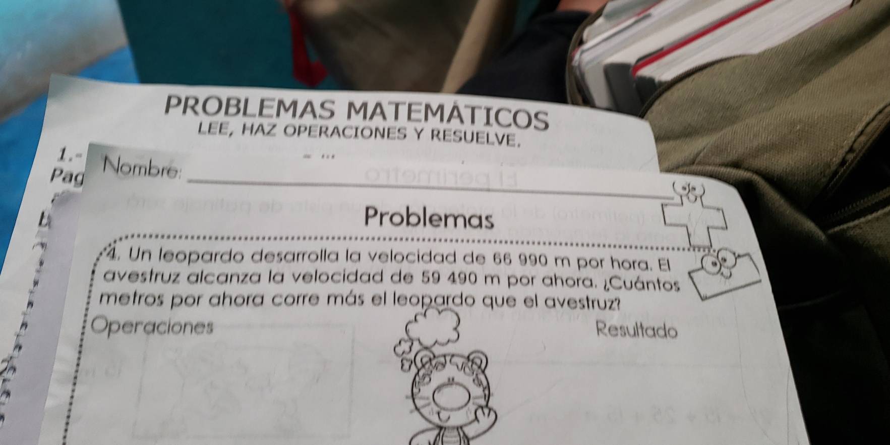 PROBLEMAS MATEMATICOS 
LEE, HAZ OPERACIONES Y RESUELVE. 
1. - 
Pag Nombre:_ 
Problemas 
. Un leopardo desarrolla la velocidad de 66 990 m por hora. El 
avestruz alcanza la velocidad de 59 490 m por ahora. ¿Cuántos 
metros por ahora corre más el leopardo que el avestruz? 
Operaciones Resultado