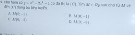 Cho hàm số y=x^4-2x^2-1 có đô thị là (C). Tìm M∈ Oy sao cho từ M về
đến (C) đúng ba tiếp tuyến
A M(0,-2)
B. M(0,-1)
C M(0,-5)
D. M(0,-9)