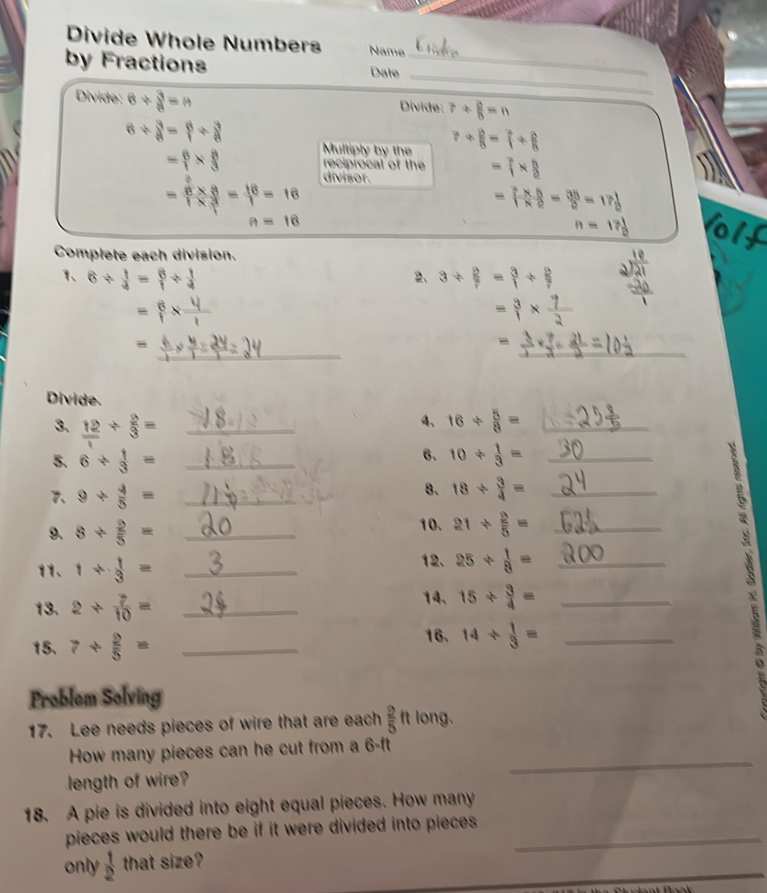 Divide Whole Numbers Name
_
by Fractions Date_
Divide: 6/  3/8 =n Divide: ?/  2/5 =n
6/  3/8 = 6/1 /  3/8 
Mulliply by the ?+ B/8 =7+ B/8 
= 6/1 *  8/3  reciprocal of the = 7/1 *  8/8 
divisor.
= (6* 8)/1* 3 = 16/1 =16
= (2* 5)/1* 2 = 35/2 =17 1/2 
n=16
_ n=13 1/2 
Complete each division.
1、 6/  1/4 = 6/1 /  1/4  2、 3/  2/7 = 3/1 /  2/7 
= 6/1 x
= 3/1 *  7/2 
= _
= _
Divide.
3.  12/1 /  2/3 = _
4、 16/  5/8 = _
6、
5. 6/  1/3 = _ 10/  1/3 = _
、 9/  4/3 = _
8. 18/  3/4 = _
9、 8/  2/5 = _
10. 21/  2/5 = _
11、 1/  1/3 = _
12、 25/  1/8 = _
13. 2/  7/10 = _
14、 15/  3/4 = _
15. 7/  2/5 = _
16. 14/  1/3 = _
Problem Solving
17. Lee needs pieces of wire that are each  2/5  ft long.
How many pieces can he cut from a 6-ft
length of wire?
_
18. A pie is divided into eight equal pieces. How many
pieces would there be if it were divided into pieces ._
_
only  1/2  that size?