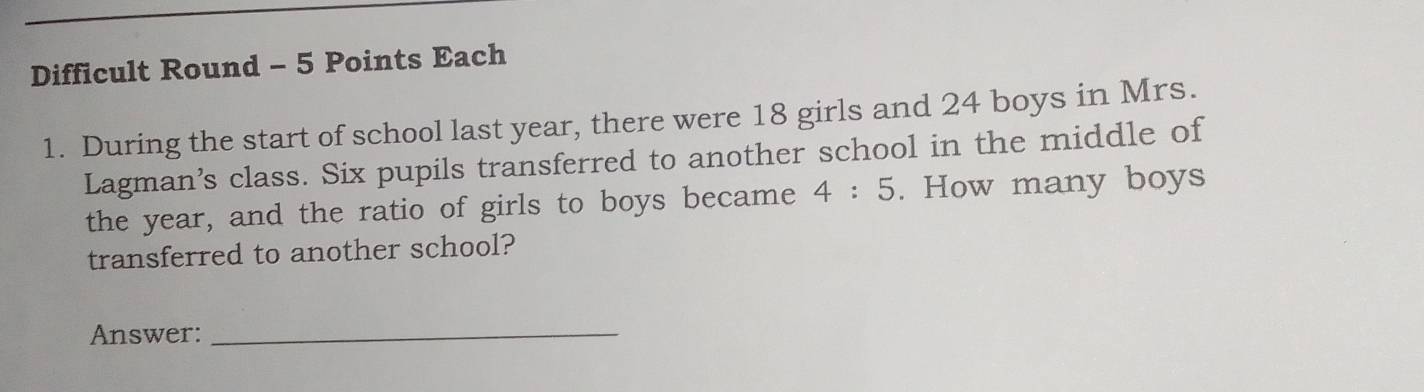 Difficult Round - 5 Points Each 
1. During the start of school last year, there were 18 girls and 24 boys in Mrs. 
Lagman’s class. Six pupils transferred to another school in the middle of 
the year, and the ratio of girls to boys became 4:5. How many boys 
transferred to another school? 
Answer:_