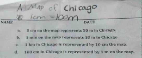 NAME DATE
a. 5 cm on the map represents 50 m in Chicago.
b. 1 mm on the map represents 10 m in Chicago.
c. 1 km in Chicago is represented by 10 cm the map.
d. 100 cm in Chicago is represented by 1 m on the map.