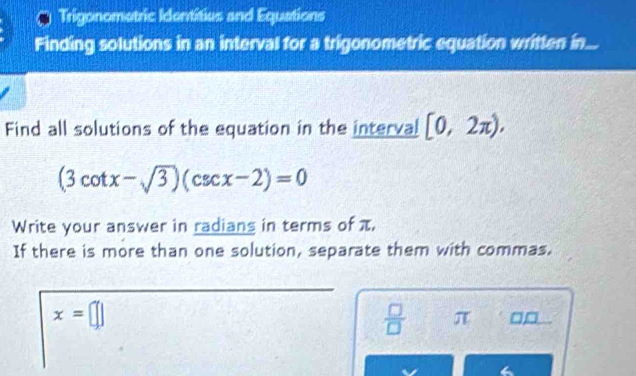 Trigonometric Identities and Equations 
Finding solutions in an interval for a trigonometric equation written in... 
Find all solutions of the equation in the interval [0,2π ),
(3cot x-sqrt(3))(csc x-2)=0
Write your answer in radians in terms of π, 
If there is more than one solution, separate them with commas.
x=□
7
 □ /□   π