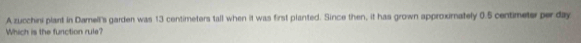 A zucchini plant in Damell's garden was 13 centimeters tall when it was first planted. Since then, it has grown approximately 0.5 centimeter per day
Which is the function rule?