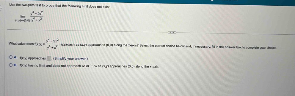 Use the two-path test to prove that the following limit does not exist.
limlimits _(x,y)to (0,0) (y^4-2x^2)/y^4+x^2 
What value does f(x,y)= (y^4-2x^2)/y^4+x^2  approach as (x,y) approaches (0,0) along the x-axis? Select the correct choice below and, if necessary, fill in the answer box to complete your choice.
A. f(x,y) approaches □ (Simplify your answer.)
B. f(x,y) has no limit and does not approach ∞ or-∈fty as (x,y) approaches (0,0) along the x-axis.