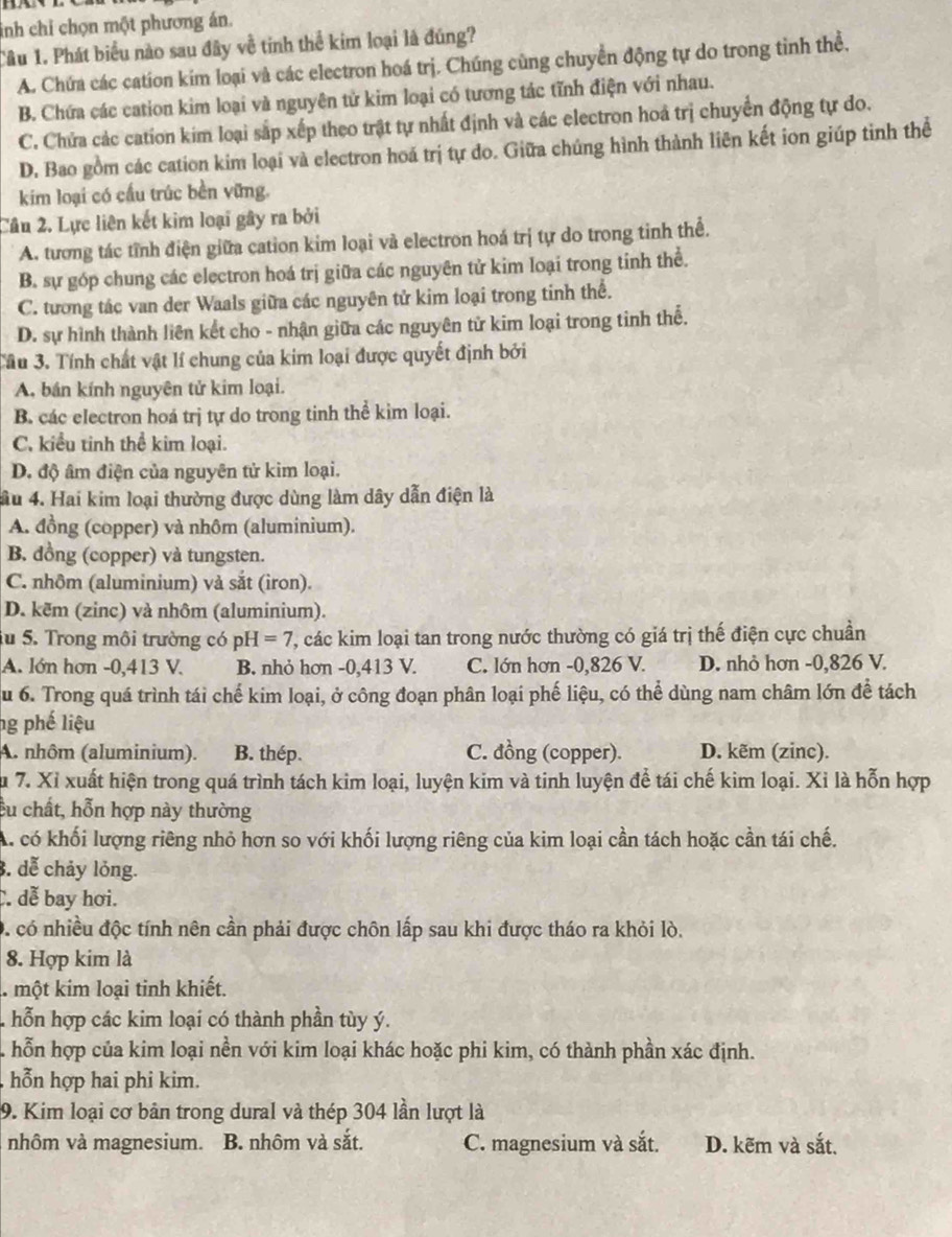 inh chỉ chọn một phương án.
Câu 1. Phát biểu nào sau đây về tinh thể kim loại là đúng?
A. Chứa các cation kim loại và các electron hoá trị. Chúng cùng chuyển động tự do trong tình thể,
B. Chứa các cation kim loại và nguyên tử kim loại có tương tác tĩnh điện với nhau.
C. Chứa các cation kim loại sắp xếp theo trật tự nhất định và các electron hoá trị chuyển động tự do.
D. Bao gồm các cation kim loại và electron hoá trị tự do. Giữa chúng hình thành liên kết ion giúp tinh thể
kim loại có cấu trúc bền vững.
Cầu 2. Lực liên kết kim loại gây ra bởi
A. tương tác tĩnh điện giữa cation kim loại và electron hoá trị tự do trong tinh thể.
B. sự góp chung các electron hoá trị giữa các nguyên tử kim loại trong tinh thể.
C. tương tác van der Waals giữa các nguyên tử kim loại trong tinh thể.
D. sự hình thành liên kết cho - nhận giữa các nguyên tử kim loại trong tinh thể.
Tầu 3. Tính chất vật lí chung của kim loại được quyết định bởi
A, bán kính nguyên tử kim loại.
B. các electron hoá trị tự do trong tinh thể kim loại.
C. kiểu tinh thể kim loại.
D. độ âm điện của nguyên tử kim loại.
ầu 4. Hai kim loại thường được dùng làm dây dẫn điện là
A. đồng (copper) và nhôm (aluminium).
B. dồng (copper) và tungsten.
C. nhôm (aluminium) và sắt (iron).
D. kẽm (zinc) và nhôm (aluminium).
iu 5. Trong môi trường có pH=7 ', các kim loại tan trong nước thường có giá trị thế điện cực chuần
A. lớn hơn -0,413 V. B. nhỏ hơn -0,413 V. C. lớn hơn -0,826 V. D. nhỏ hơn -0,826 V.
u 6. Trong quá trình tái chế kim loại, ở công đoạn phân loại phế liệu, có thể dùng nam châm lớn để tách
ng phế liệu
A. nhôm (aluminium). B. thép. C. đồng (copper). D. kẽm (zinc).
Su 7. Xỉ xuất hiện trong quá trình tách kim loại, luyện kim và tinh luyện để tái chế kim loại. Xỉ là hỗn hợp
cu chất, hỗn hợp này thường
A. có khối lượng riêng nhỏ hơn so với khối lượng riêng của kim loại cần tách hoặc cần tái chế.
3. dễ chảy lỏng.
. dễ bay hơi.
0 có nhiều độc tính nên cần phải được chôn lấp sau khi được tháo ra khỏi lò.
8. Hợp kim là
1 một kim loại tinh khiết.
hỗn hợp các kim loại có thành phần tùy ý.
A hỗn hợp của kim loại nền với kim loại khác hoặc phi kim, có thành phần xác định.
hỗn hợp hai phi kim.
9. Kim loại cơ bản trong dural và thép 304 lần lượt là
nhôm và magnesium. B. nhôm và sắt. C. magnesium và sắt. D. kẽm và sắt.