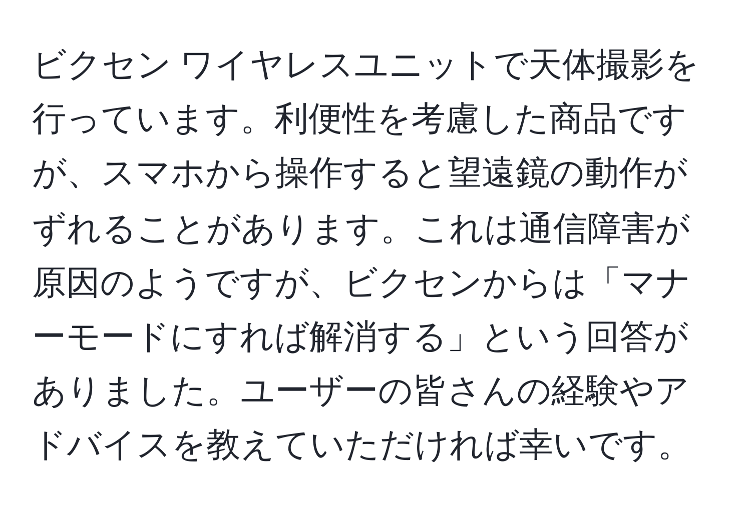 ビクセン ワイヤレスユニットで天体撮影を行っています。利便性を考慮した商品ですが、スマホから操作すると望遠鏡の動作がずれることがあります。これは通信障害が原因のようですが、ビクセンからは「マナーモードにすれば解消する」という回答がありました。ユーザーの皆さんの経験やアドバイスを教えていただければ幸いです。