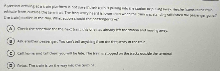 A person arriving at a train platform is not sure if their train is pulling into the station or pulling away. He/she listens to the train
whistle from outside the terminal. The frequency heard is lower than when the train was standing still (when the passenger got off
the train) earlier in the day. What action should the passenger take?
A ) Check the schedule for the next train, this one has already left the station and moving away.
B) Ask another passenger. You can't tell anything from the frequency of the train.
C ) Call home and tell them you will be late. The train is stopped on the tracks outside the terminal.
D Relax. The train is on the way into the terminal.