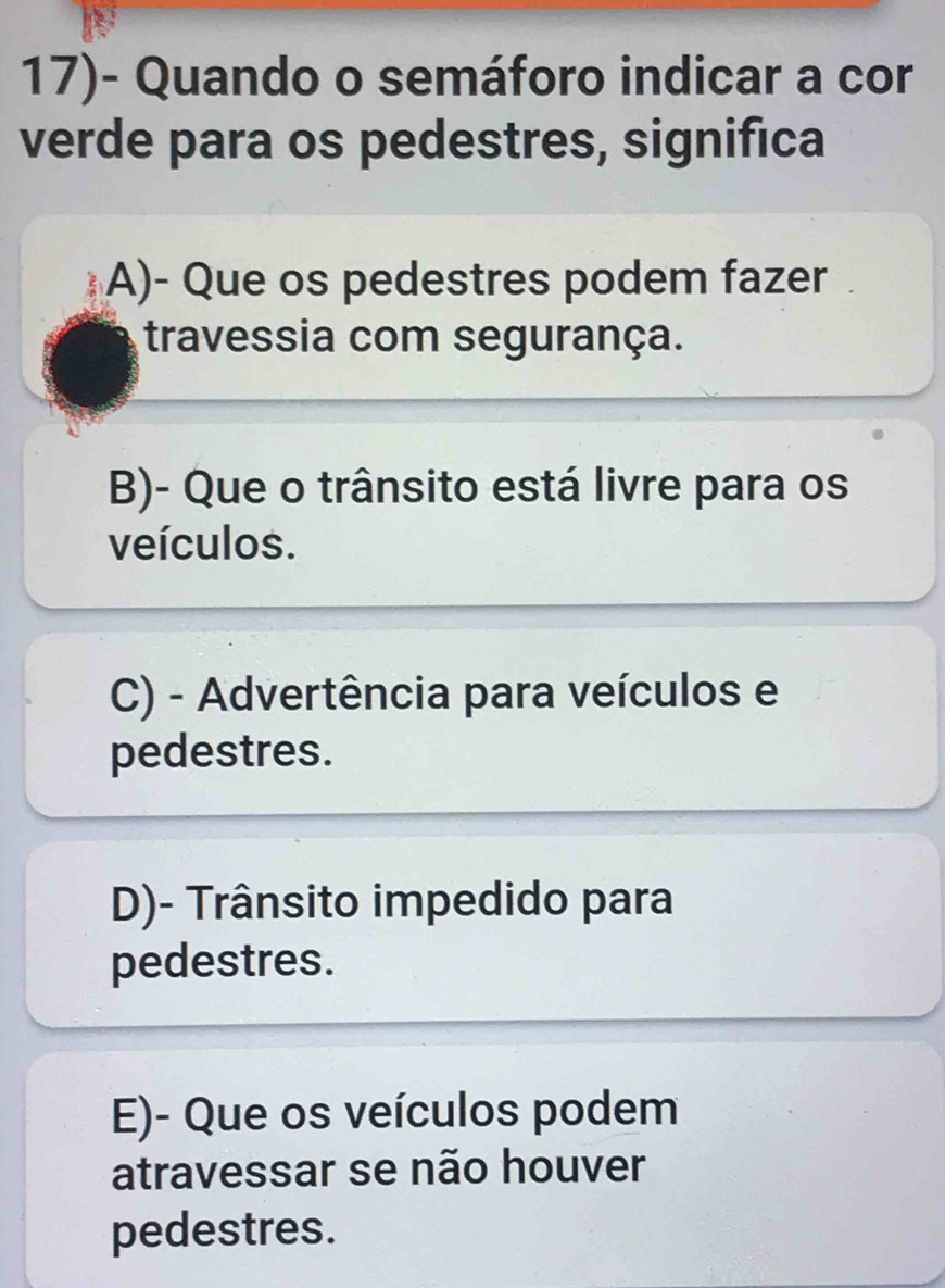 17)- Quando o semáforo indicar a cor
verde para os pedestres, significa
A)- Que os pedestres podem fazer
travessia com segurança.
B)- Que o trânsito está livre para os
veículos.
C) - Advertência para veículos e
pedestres.
D)- Trânsito impedido para
pedestres.
E)- Que os veículos podem
atravessar se não houver
pedestres.