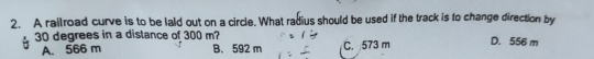 A railroad curve is to be laid out on a circle. What radius should be used if the track is to change direction by
30 degrees in a distance of 300 m? D. 556 m
A. 566 m B. 592 m C. : 573 m