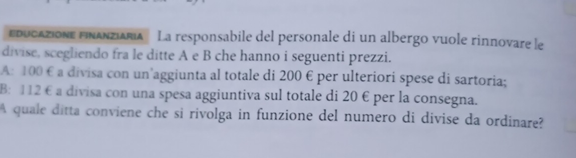 Educazione FinanziAria' La responsabile del personale di un albergo vuole rinnovare le 
divise, scegliendo fra le ditte A e B che hanno i seguenti prezzi. 
A: 100 € a divisa con un’aggiunta al totale di 200 € per ulteriori spese di sartoria; 
B: 112 € a divisa con una spesa aggiuntiva sul totale di 20 € per la consegna. 
A quale ditta conviene che si rivolga in funzione del numero di divise da ordinare?