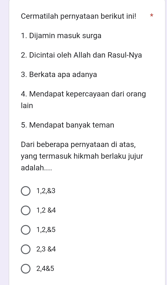 Cermatilah pernyataan berikut ini! *
1. Dijamin masuk surga
2. Dicintai oleh Allah dan Rasul-Nya
3. Berkata apa adanya
4. Mendapat kepercayaan dari orang
lain
5. Mendapat banyak teman
Dari beberapa pernyataan di atas,
yang termasuk hikmah berlaku jujur
adalah....
1, 2,& 3
1, 2 & 4
1, 2,& 5
2, 3 & 4
2, 4 & 5