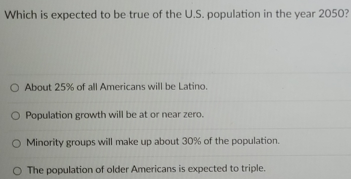 Which is expected to be true of the U.S. population in the year 2050?
About 25% of all Americans will be Latino.
Population growth will be at or near zero.
Minority groups will make up about 30% of the population.
The population of older Americans is expected to triple.