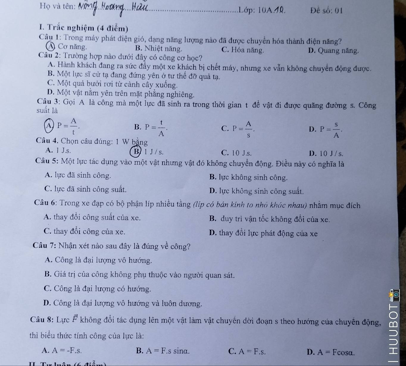 Họ và tên:_
Lớp: 10A4. Đề số: 01
I. Trắc nghiệm (4 điểm)
Câu 1: Trong máy phát điện gió, dạng năng lượng nào đã được chuyển hóa thành điện năng?
A Cơ năng. B. Nhiệt năng. C. Hóa năng. D. Quang năng.
Câu 2: Trường hợp nào dưới đây có công cơ học?
A. Hành khách đang ra sức đẩy một xe khách bị chết máy, nhưng xe vẫn không chuyển động được.
B. Một lực sĩ cử tạ đang đứng yên ở tư thế đỡ quả tạ.
C. Một quả bưởi rơi từ cảnh cây xuống.
D. Một vật nằm yên trên mặt phẳng nghiêng.
Câu 3: Gọi A là công mà một lực đã sinh ra trong thời gian t để vật đi được quãng đường s. Công
suất là
a P= A/t .
B. P= t/A . P= A/s . P= S/A .
C.
D.
Câu 4. Chọn câu đúng: 1 W bặng
A. 1 J.s. B 1 J / s. C. 10 J.s. D. 10 J /s.
Câu 5: Một lực tác dụng vào một vật nhưng vật đó không chuyển động. Điều này có nghĩa là
A. lực đã sinh công. B. lực không sinh công.
C. lực đã sinh công suất. D. lực không sinh công suất.
Câu 6: Trong xe đạp có bộ phận líp nhiều tằng (líp có bán kính to nhỏ khúc nhau) nhằm mục đích
A. thay đổi công suất của xe. B. duy trì vận tốc không đổi của xe.
C. thay đổi công của xe. D. thay đổi lực phát động của xe
Câu 7: Nhận xét nào sau đây là đúng về công?
A. Công là đại lượng vô hướng.
B. Giá trị của công không phụ thuộc vào người quan sát.
C. Công là đại lượng có hướng.
D. Công là đại lượng vô hướng và luôn dương.
Câu 8: Lực vector F không đổi tác dụng lên một vật làm vật chuyển dời đoạn s theo hướng của chuyền động,
thì biểu thức tính công của lực là:
A. A=-F.s. B. A=F.s sina. C. A=F.s. D. A=Fcos alpha .