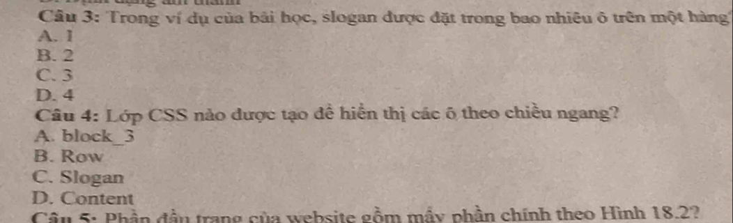 Trong ví dụ của bải học, slogan được đặt trong bao nhiêu ô trên một hàng
A. 1
B. 2
C. 3
D. 4
Câu 4: Lớp CSS nào được tạo để hiển thị các 6 theo chiều ngang?
A. block_ 3
B. Row
C. Slogan
D. Content
Cầu 5: Phần đầu trang của website gồm mầy phần chính theo Hình 18.2?