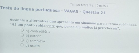 Tempo restante: 0 m 35 s
Teste de língua portuguesa - VAGAS - Questão 21
Assinale a alternativa que apresenta um sinônimo para o termo sublinhado.
'Há um ponto subjacente que, penso eu, muitos já perceberam''.
a) contraditório
b) notório
c) complexo
d) oculto