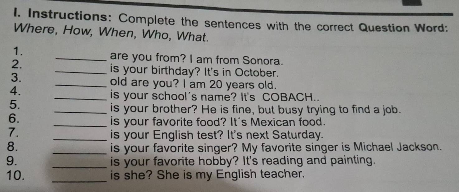 Instructions: Complete the sentences with the correct Question Word: 
Where, How, When, Who, What. 
1. 
2. 
_are you from? I am from Sonora. 
3. 
_is your birthday? It's in October. 
_old are you? I am 20 years old. 
4. 
_is your school's name? It's COBACH.. 
5. 
_is your brother? He is fine, but busy trying to find a job. 
6. 
_is your favorite food? It's Mexican food. 
7. 
_is your English test? It's next Saturday. 
8. _is your favorite singer? My favorite singer is Michael Jackson. 
9. _is your favorite hobby? It's reading and painting. 
10. _is she? She is my English teacher.