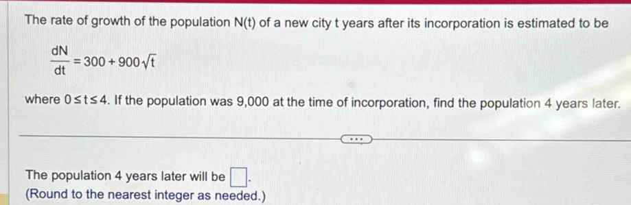 The rate of growth of the population N(t) of a new city t years after its incorporation is estimated to be
 dN/dt =300+900sqrt(t)
where 0≤ t≤ 4. If the population was 9,000 at the time of incorporation, find the population 4 years later. 
The population 4 years later will be □. 
(Round to the nearest integer as needed.)