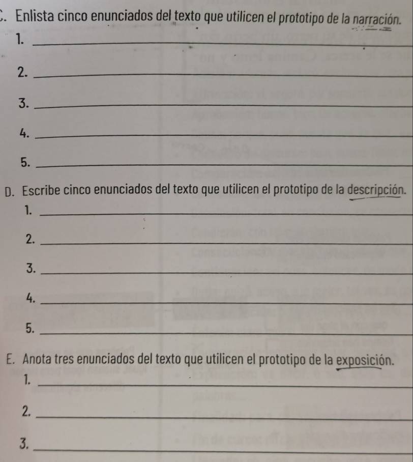 Enlista cinco enunciados del texto que utilicen el prototipo de la narración. 
1._ 
2._ 
3._ 
4._ 
5._ 
D. Escribe cinco enunciados del texto que utilicen el prototipo de la descripción. 
1._ 
2._ 
3._ 
4._ 
5._ 
E. Anota tres enunciados del texto que utilicen el prototipo de la exposición. 
1._ 
2._ 
3. 
_