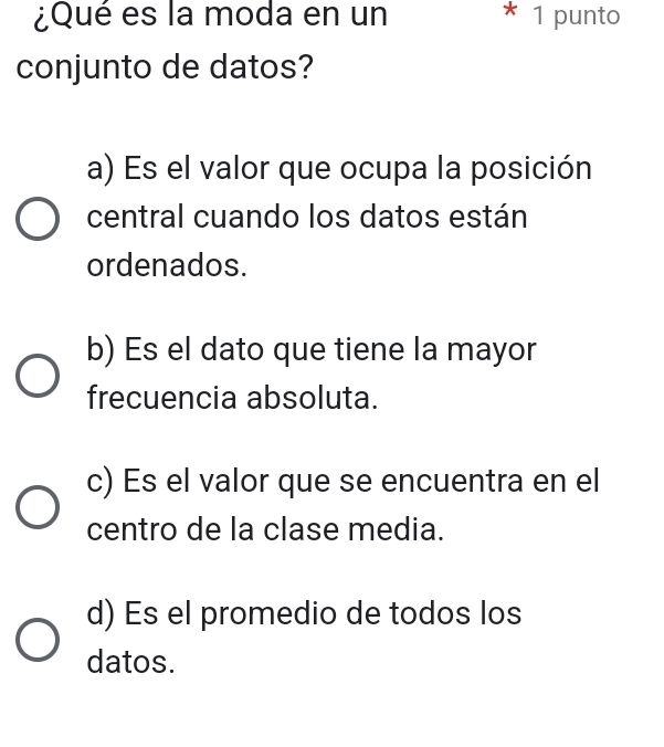 ¿Qué es la moda en un * 1 punto
conjunto de datos?
a) Es el valor que ocupa la posición
central cuando los datos están
ordenados.
b) Es el dato que tiene la mayor
frecuencia absoluta.
c) Es el valor que se encuentra en el
centro de la clase media.
d) Es el promedio de todos los
datos.