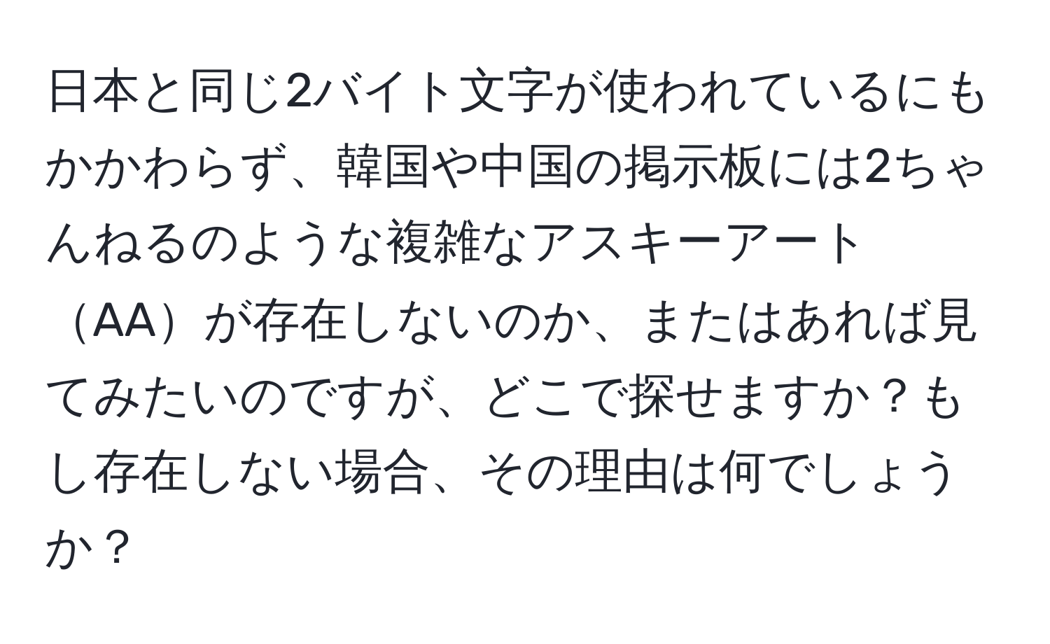 日本と同じ2バイト文字が使われているにもかかわらず、韓国や中国の掲示板には2ちゃんねるのような複雑なアスキーアートAAが存在しないのか、またはあれば見てみたいのですが、どこで探せますか？もし存在しない場合、その理由は何でしょうか？